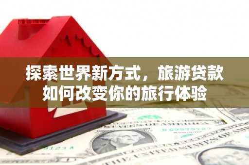 卓尼探索世界新方式，旅游贷款如何改变你的旅行体验